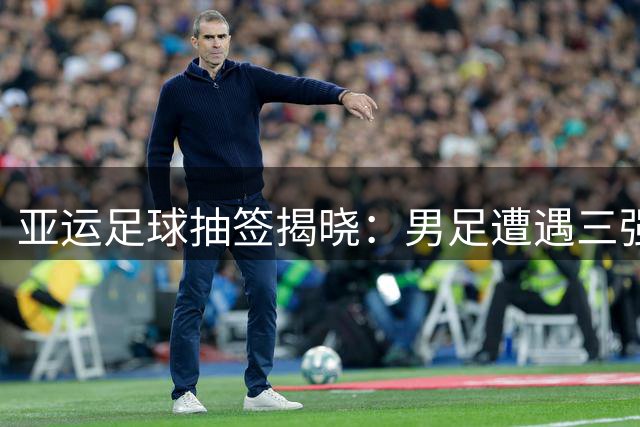 亚运足球抽签揭晓：男足遭遇三强围剿 女足抽中理想签位
