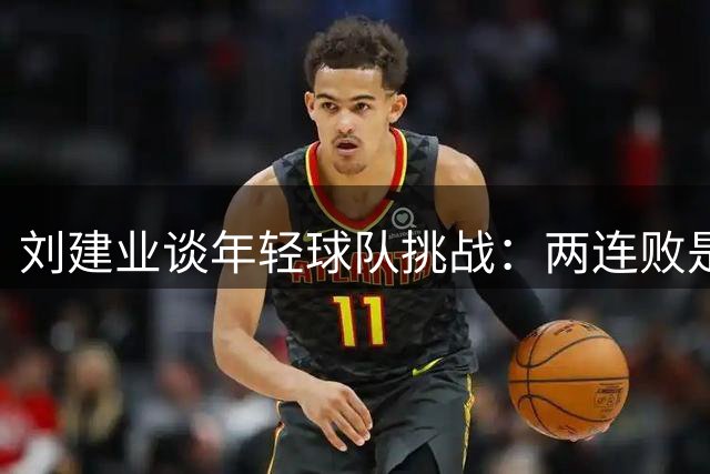 刘建业谈年轻球队挑战：两连败是成长必经之路