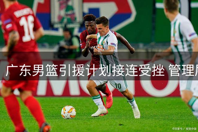 广东男篮引援计划接连受挫 管理层今夏重建路在何方