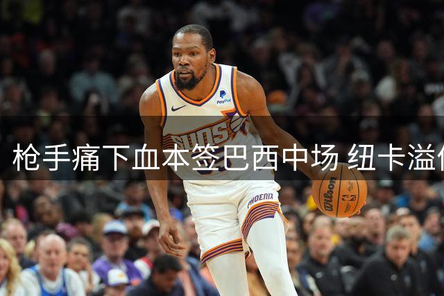 枪手痛下血本签巴西中场 纽卡溢价50%出售队长即将成行